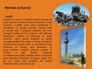 Methods of disposal 
Landfill 
Disposal of waste in a landfill involves burying the 
waste and this remains a common practice in most 
countries. Landfills were often established in 
abandoned or unused quarries, mining voids 
or borrow pits. A properly designed and well-managed 
landfill can be a hygienic and relatively 
inexpensive method of disposing of waste 
materials. Older, poorly designed or poorly 
managed landfills can create a number of adverse 
environmental impacts such as wind-blown litter, 
attraction of vermin, and generation of 
liquid leachate. Another common product of 
landfills is gas (mostly composed 
of methane and carbon dioxide), which is produced 
from anaerobic breakdown of organic waste. This 
gas can create odor problems, kill surface 
vegetation and is greenhouse gas. 
 