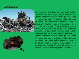 Incineration 
Incineration is carried out both on a small scale by 
individuals and on a large scale by industry. It is 
used to dispose of solid, liquid and gaseous waste. 
It is recognized as a practical method of disposing 
of certain hazardous waste materials (such as 
biological medical waste). Incineration is a 
controversial method of waste disposal, due to 
issues such as emission of gaseous pollutants. 
Incineration is carried out both on a small scale by 
individuals and on a large scale by industry. It is 
used to dispose of solid, liquid and gaseous waste. 
It is recognized as a practical method of disposing 
of certain hazardous waste materials (such as 
biological medical waste). Incineration is a 
controversial method of waste disposal, due to 
issues such as emission of gaseous pollutants. 
 