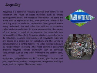 Recycling 
Recycling is a resource recovery practice that refers to the 
collection and reuse of waste materials such as empty 
beverage containers. The materials from which the items are 
made can be reprocessed into new products. Material for 
recycling may be collected separately from general waste 
using dedicated bins and collection vehicles, a procedure 
called curbside collection. In some communities, the owner 
of the waste is required to separate the materials into 
various different bins (e.g. for paper, plastics, metals) prior to 
its collection. In other communities, all recyclable materials 
are placed in a single bin for collection, and the sorting is 
handled later at a central facility. The latter method is known 
as "single-stream recycling .The most common consumer 
products recycled include aluminum such as beverage 
cans, copper such as wire ,steel from food and aerosol cans, 
old steel furnishings or 
equipment, polyethylene and PET bottles, glass bottles and 
jars, paperboard cartons, newspapers, magazines and light 
paper, and corrugated fiberboard boxes. 
. 
 