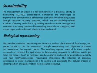 Sustainability 
The management of waste is a key component in a business' ability to 
maintaining ISO14001 accreditation. Companies are encouraged to 
improve their environmental efficiencies each year by eliminating waste 
through resource recovery practices, which are sustainability-related 
activities. One way to do this is by shifting away from waste management 
to resource recovery practices like recycling materials such as glass, food 
scraps, paper and cardboard, plastic bottles and metal. 
Biological reprocessing 
Recoverable materials that are organic in nature, such as plant material, food scraps, and 
paper products, can be recovered through composting and digestion processes 
to decompose the organic matter. The resulting organic material is then recycled 
as mulch or compost for agricultural or landscaping purposes. In addition, waste gas 
from the process (such as methane) can be captured and used for generating electricity 
and heat (CHP/cogeneration) maximizing efficiencies. The intention of biological 
processing in waste management is to control and accelerate the natural process of 
decomposition of organic matter. (See resource recovery). 
 