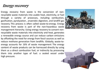 Energy recovery 
Energy recovery from waste is the conversion of non-recyclable 
waste materials into usable heat, electricity, or fuel 
through a variety of processes, including combustion, 
gasification, pyrolyzation , anaerobic digestion, and landfill gas 
recovery. This process is often called waste-to-energy. Energy 
recovery from waste is part of the non-hazardous waste 
management hierarchy. Using energy recovery to convert non-recyclable 
waste materials into electricity and heat, generates 
a renewable energy source and can reduce carbon emissions 
by offsetting the need for energy from fossil sources as well as 
reduce methane generation from landfills. Globally, waste-to-energy 
accounts for 16% of waste management The energy 
content of waste products can be harnessed directly by using 
them as a direct combustion fuel, or indirectly by processing 
them into another type of fuel. a sealed vessel under 
high pressure. 
 