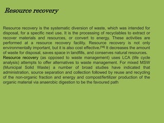 Resource recovery 
Resource recovery is the systematic diversion of waste, which was intended for 
disposal, for a specific next use. It is the processing of recyclables to extract or 
recover materials and resources, or convert to energy. These activities are 
performed at a resource recovery facility. Resource recovery is not only 
environmentally important, but it is also cost effective.[16] It decreases the amount 
of waste for disposal, saves space in landfills, and conserves natural resources. 
Resource recovery (as opposed to waste management) uses LCA (life cycle 
analysis) attempts to offer alternatives to waste management. For mixed MSW 
(Municipal Solid Waste) a number of broad studies have indicated that 
administration, source separation and collection followed by reuse and recycling 
of the non-organic fraction and energy and compost/fertilizer production of the 
organic material via anaerobic digestion to be the favoured path 
 