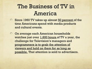 The Business of TV in
America
Since 1960 TV takes up almost 50 percent of the
time Americans spend with media products
and cultural events.
On average each American households
watches just over 1,600 hours of TV a year, the
challenge for Television’s managers and
programmers is to grab the attention of
viewers and hold on them for as long as
possible. That attention is sold to advertisers.
 