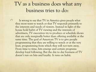TV as a business does what any
business tries to do:
Is wrong to say that TV in America gives people what
they most want to watch or that TV responds primarily to
the interests and needs of viewers. Instead in light of the
house hold habit of TV viewing and the interests of
advertisers, TV executives try to produce or schedule shows
that are only marginally better than offering available at the
same time. The goal of American TV is to give people
programming that they are willing to watch or at the very
least, programming from which they will not turn away.
From time to time, hits emerge and certain programs
develop loyal following. But the day to day business of TV
doesn’t run on hits and loyalty. It runs on habit.
 