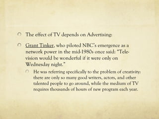 The effect of TV depends on Advertising:
Grant Tinker, who piloted NBC’s emergence as a
network power in the mid-1980s once said: “Tele-
vision would be wonderful if it were only on
Wednesday night.”
He was referring specifically to the problem of creativity:
there are only so many good writers, actors, and other
talented people to go around, while the medium of TV
requires thousands of hours of new program each year.
 