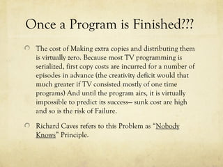 Once a Program is Finished???
The cost of Making extra copies and distributing them
is virtually zero. Because most TV programming is
serialized, first copy costs are incurred for a number of
episodes in advance (the creativity deficit would that
much greater if TV consisted mostly of one time
programs) And until the program airs, it is virtually
impossible to predict its success--- sunk cost are high
and so is the risk of Failure.
Richard Caves refers to this Problem as “Nobody
Knows” Principle.
 