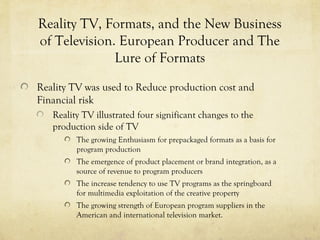 Reality TV, Formats, and the New Business
of Television. European Producer and The
Lure of Formats
Reality TV was used to Reduce production cost and
Financial risk
Reality TV illustrated four significant changes to the
production side of TV
The growing Enthusiasm for prepackaged formats as a basis for
program production
The emergence of product placement or brand integration, as a
source of revenue to program producers
The increase tendency to use TV programs as the springboard
for multimedia exploitation of the creative property
The growing strength of European program suppliers in the
American and international television market.
 
