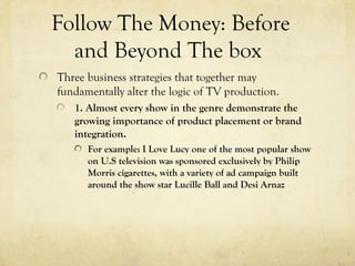 Follow The Money: Before
and Beyond The box
Three business strategies that together may
fundamentally alter the logic of TV production.
1. Almost every show in the genre demonstrate the
growing importance of product placement or brand
integration.
For example: I Love Lucy one of the most popular show
on U.S television was sponsored exclusively by Philip
Morris cigarettes, with a variety of ad campaign built
around the show star Lucille Ball and Desi Arnaz
 