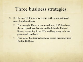 Three business strategies
2. The search for new revenue is the expansion of
merchandise tie-ins.
For example There are now well over 150 Survivor-
themed products that are available in the United
States, everything from CDs and bug spray to board
games and bandanas.
Fear factor has teamed with ice cream manufactured
Baskin-Robbins.
 