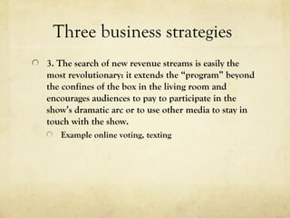 Three business strategies
3. The search of new revenue streams is easily the
most revolutionary: it extends the “program” beyond
the confines of the box in the living room and
encourages audiences to pay to participate in the
show’s dramatic arc or to use other media to stay in
touch with the show.
Example online voting, texting
 