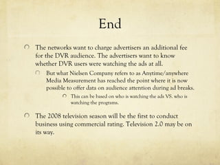 End
The networks want to charge advertisers an additional fee
for the DVR audience. The advertisers want to know
whether DVR users were watching the ads at all.
But what Nielsen Company refers to as Anytime/anywhere
Media Measurement has reached the point where it is now
possible to offer data on audience attention during ad breaks.
This can be based on who is watching the ads VS. who is
watching the programs.
The 2008 television season will be the first to conduct
business using commercial rating. Television 2.0 may be on
its way.
 