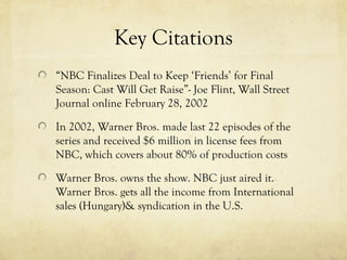 Key Citations
“NBC Finalizes Deal to Keep ‘Friends’ for Final
Season: Cast Will Get Raise”- Joe Flint, Wall Street
Journal online February 28, 2002
In 2002, Warner Bros. made last 22 episodes of the
series and received $6 million in license fees from
NBC, which covers about 80% of production costs
Warner Bros. owns the show. NBC just aired it.
Warner Bros. gets all the income from International
sales (Hungary)& syndication in the U.S.
 