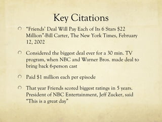 Key Citations
“Friends’ Deal Will Pay Each of Its 6 Stars $22
Million”-Bill Carter, The New York Times, February
12, 2002
Considered the biggest deal ever for a 30 min. TV
program, when NBC and Warner Bros. made deal to
bring back 6-person cast
Paid $1 million each per episode
That year Friends scored biggest ratings in 5 years.
President of NBC Entertainment, Jeff Zucker, said
“This is a great day”
 