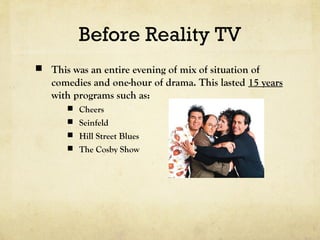 Before Reality TV
 This was an entire evening of mix of situation of
comedies and one-hour of drama. This lasted 15 years
with programs such as:
 Cheers
 Seinfeld
 Hill Street Blues
 The Cosby Show
 