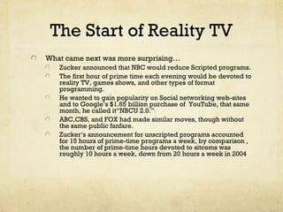 The Start of Reality TV
What came next was more surprising…
Zucker announced that NBC would reduce Scripted programs.
The first hour of prime time each evening would be devoted to
reality TV, games shows, and other types of format
programming.
He wanted to gain popularity on Social networking web-sites
and to Google’s $1.65 billion purchase of YouTube, that same
month, he called it“NBCU 2.0.”
ABC,CBS, and FOX had made similar moves, though without
the same public fanfare.
Zucker’s announcement for unscripted programs accounted
for 15 hours of prime-time programs a week, by comparison ,
the number of prime-time hours devoted to sitcoms was
roughly 10 hours a week, down from 20 hours a week in 2004
 
