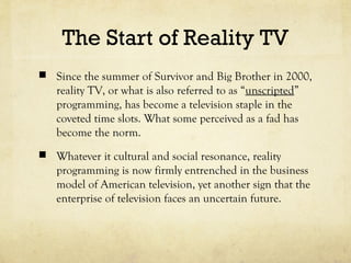 The Start of Reality TV
 Since the summer of Survivor and Big Brother in 2000,
reality TV, or what is also referred to as “unscripted”
programming, has become a television staple in the
coveted time slots. What some perceived as a fad has
become the norm.
 Whatever it cultural and social resonance, reality
programming is now firmly entrenched in the business
model of American television, yet another sign that the
enterprise of television faces an uncertain future.
 