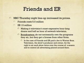Friends and ER
NBC Thursday night line-up increased its prices.
Friends costs 5.5 million
ER 13 million
Making it television’s most expensive hour-long
drama and half an hour of network television.
Broadcasters: do not necessarily own the programs
they air, but they get a license from other firms.
In the case of Friends and ER paid a fee to Warner Bros.
Television, the show’s producer and owner, for the
right to air each show twice over the course of a season
and to control all advertising placed around them.
 