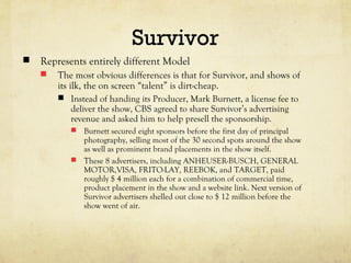 Survivor
 Represents entirely different Model
 The most obvious differences is that for Survivor, and shows of
its ilk, the on screen “talent” is dirt-cheap.
 Instead of handing its Producer, Mark Burnett, a license fee to
deliver the show, CBS agreed to share Survivor’s advertising
revenue and asked him to help presell the sponsorship.
 Burnett secured eight sponsors before the first day of principal
photography, selling most of the 30 second spots around the show
as well as prominent brand placements in the show itself.
 These 8 advertisers, including ANHEUSER-BUSCH, GENERAL
MOTOR,VISA, FRITO-LAY, REEBOK, and TARGET, paid
roughly $ 4 million each for a combination of commercial time,
product placement in the show and a website link. Next version of
Survivor advertisers shelled out close to $ 12 million before the
show went of air.
 