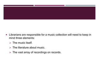  Librarians are responsible for a music collection will need to keep in
mind three elements:
 The music itself.
 The literature about music.
 The vast array of recordings on records.
 