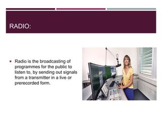 RADIO:
 Radio is the broadcasting of
programmes for the public to
listen to, by sending out signals
from a transmitter in a live or
prerecorded form.
 
