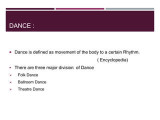 DANCE :
 Dance is defined as movement of the body to a certain Rhythm.
( Encyclopedia)
 There are three major division of Dance
 Folk Dance
 Ballroom Dance
 Theatre Dance
 