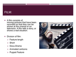 FILM:
 A film consists of
moving pictures that have been
recorded so that they can be
shown at the cinema or on
television. A film tells a story, or
shows a real situation.
 Division of film:
 Feature length
 Short
 Docu-Drama
 Animated cartoons
 Puppet Feature
 