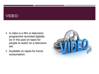 VIDEO:
 A video is a film or television
programme recorded digitally
(or in the past on tape) for
people to watch on a television
set.
 Available on tapes for home
consumption.
 