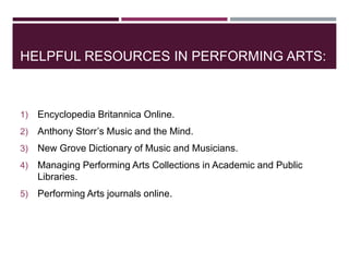 HELPFUL RESOURCES IN PERFORMING ARTS:
1) Encyclopedia Britannica Online.
2) Anthony Storr’s Music and the Mind.
3) New Grove Dictionary of Music and Musicians.
4) Managing Performing Arts Collections in Academic and Public
Libraries.
5) Performing Arts journals online.
 