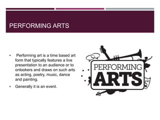 PERFORMING ARTS
 Performing art is a time based art
form that typically features a live
presentation to an audience or to
onlookers and draws on such arts
as acting, poetry, music, dance
and painting.
 Generally it is an event.
 