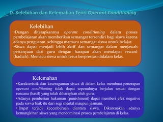 Kelebihan 
•Dengan diterapkannya operant conditioning dalam proses 
pembelajaran akan memberikan semangat tersendiri bagi siswa karena 
adanya penguatan, sehingga mamacu semangat siswa untuk belajar. 
•Siswa dapat menjadi lebih aktif dan semangat dalam menjawab 
pertanyaan dari guru dengan harapan akan mendapat reward 
(hadiah). Memacu siswa untuk terus berprestasi didalam kelas. 
Kelemahan 
•Karakteristik dan keseragaman siswa di dalam kelas membuat penerapan 
operant conditioning tidak dapat sepenuhnya berjalan sesuai dengan 
rencana (hasil) yang telah diharapkan oleh guru. 
•Adanya pemberian hukuman (punishment) dapat memberi efek negative 
pada siswa baik itu dari segi mental maupun jasmani. 
• Dapat terjadi kecemburuan diantara siswa. Dikarenakan adanya 
kemungkinan siswa yang mendominasi proses pembelajaran di kelas. 
 