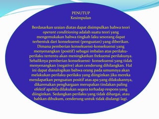 PENUTUP 
Kesimpulan 
Berdasarkan uraian diatas dapat disimpulkan bahwa teori 
operant conditioning adalah suatu teori yang 
mengemukakan bahwa tingkah laku sesorang dapat 
terbentuk dari konsekuensi (penguatan) yang diberikan. 
Dimana pemberian konsekuensi-konsekuensi yang 
menyenangkan (positif ) sebagai imbalan atas perilaku-perilaku 
tertentu akan meningkatkan frekuensi perilakunya. 
Sebaliknya pemberian konsekuensi- konsekuensi yang tidak 
menyenangkan (negative) akan cenderung dihilangkan. Hal 
ini dapat dianalogikan bahwa orang pada umumnya akan 
melakukan perilaku-perilaku yang diinginkan jika mereka 
mendapatkan penguatan positif atas apa yang dilakukannya, 
dikarenakan penghargaan merupakan tindakan paling 
efektif apabila dilakukan segera terhadap respons yang 
diinginkan. Sedangkan perilaku yang tidak dihargai, atau 
bahkan dihukum, cenderung untuk tidak diulangi lagi. 
 