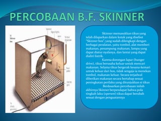 Skinner memasukkan tikus yang 
telah dilaparkan dalam kotak yang disebut 
“Skinner box”, yang sudah dilengkapi dengan 
berbagai peralatan, yaitu tombol, alat memberi 
makanan, penampung makanan, lampu yang 
dapat diatur nyalanya, dan lantai yang dapat 
dialiri listrik. 
Karena dorongan lapar (hunger 
drive), tikus berusaha keluar untuk mencari 
makanan. Selama tikus bergerak kesana-kemari 
untuk keluar dari box, tidak sengaja ia menekan 
tombol, makanan keluar. Secara terjadwal 
diberikan makanan secara bertahap sesuai 
peningkatan perilaku yang ditunjukkan si tikus 
Berdasarkan percobaaan inilah 
akhirnya Skinner berpendapat bahwa pola 
tingkah laku (operant) tikus dapat berubah 
sesuai dengan penguatannya 
 