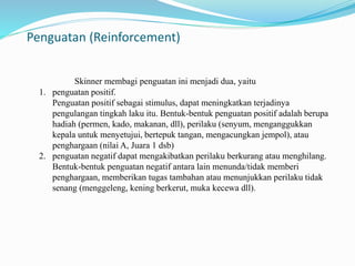 Penguatan (Reinforcement) 
Skinner membagi penguatan ini menjadi dua, yaitu 
1. penguatan positif. 
Penguatan positif sebagai stimulus, dapat meningkatkan terjadinya 
pengulangan tingkah laku itu. Bentuk-bentuk penguatan positif adalah berupa 
hadiah (permen, kado, makanan, dll), perilaku (senyum, menganggukkan 
kepala untuk menyetujui, bertepuk tangan, mengacungkan jempol), atau 
penghargaan (nilai A, Juara 1 dsb) 
2. penguatan negatif dapat mengakibatkan perilaku berkurang atau menghilang. 
Bentuk-bentuk penguatan negatif antara lain menunda/tidak memberi 
penghargaan, memberikan tugas tambahan atau menunjukkan perilaku tidak 
senang (menggeleng, kening berkerut, muka kecewa dll). 
 