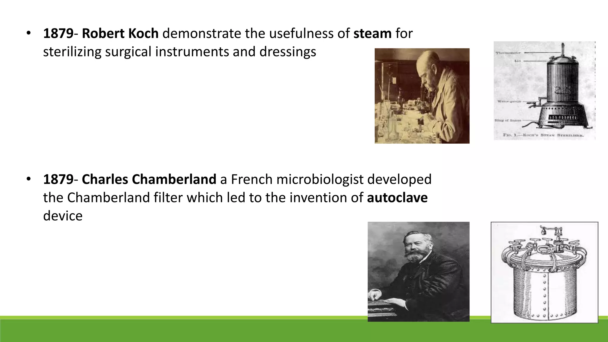 • 1879- Robert Koch demonstrate the usefulness of steam for
sterilizing surgical instruments and dressings
• 1879- Charles Chamberland a French microbiologist developed
the Chamberland filter which led to the invention of autoclave
device
 