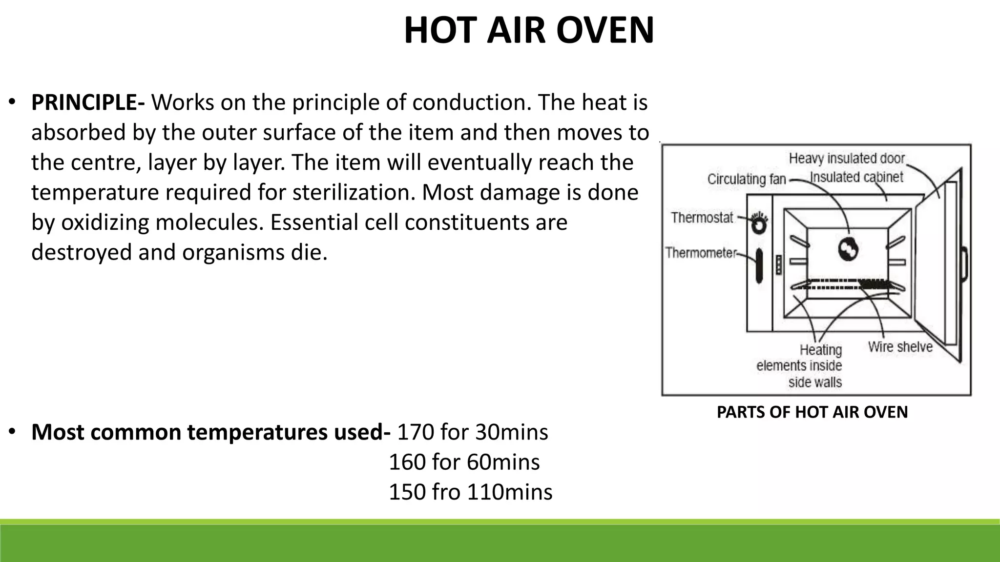 • PRINCIPLE- Works on the principle of conduction. The heat is
absorbed by the outer surface of the item and then moves to
the centre, layer by layer. The item will eventually reach the
temperature required for sterilization. Most damage is done
by oxidizing molecules. Essential cell constituents are
destroyed and organisms die.
• Most common temperatures used- 170 for 30mins
160 for 60mins
150 fro 110mins
PARTS OF HOT AIR OVEN
HOT AIR OVEN
 