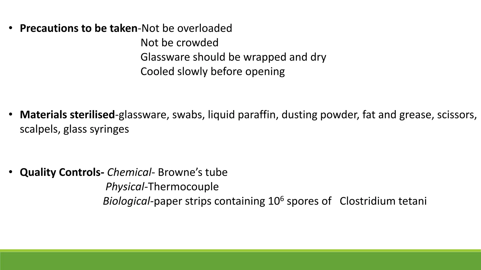 • Precautions to be taken-Not be overloaded
Not be crowded
Glassware should be wrapped and dry
Cooled slowly before opening
• Materials sterilised-glassware, swabs, liquid paraffin, dusting powder, fat and grease, scissors,
scalpels, glass syringes
• Quality Controls- Chemical- Browne’s tube
Physical-Thermocouple
Biological-paper strips containing 106 spores of Clostridium tetani
 