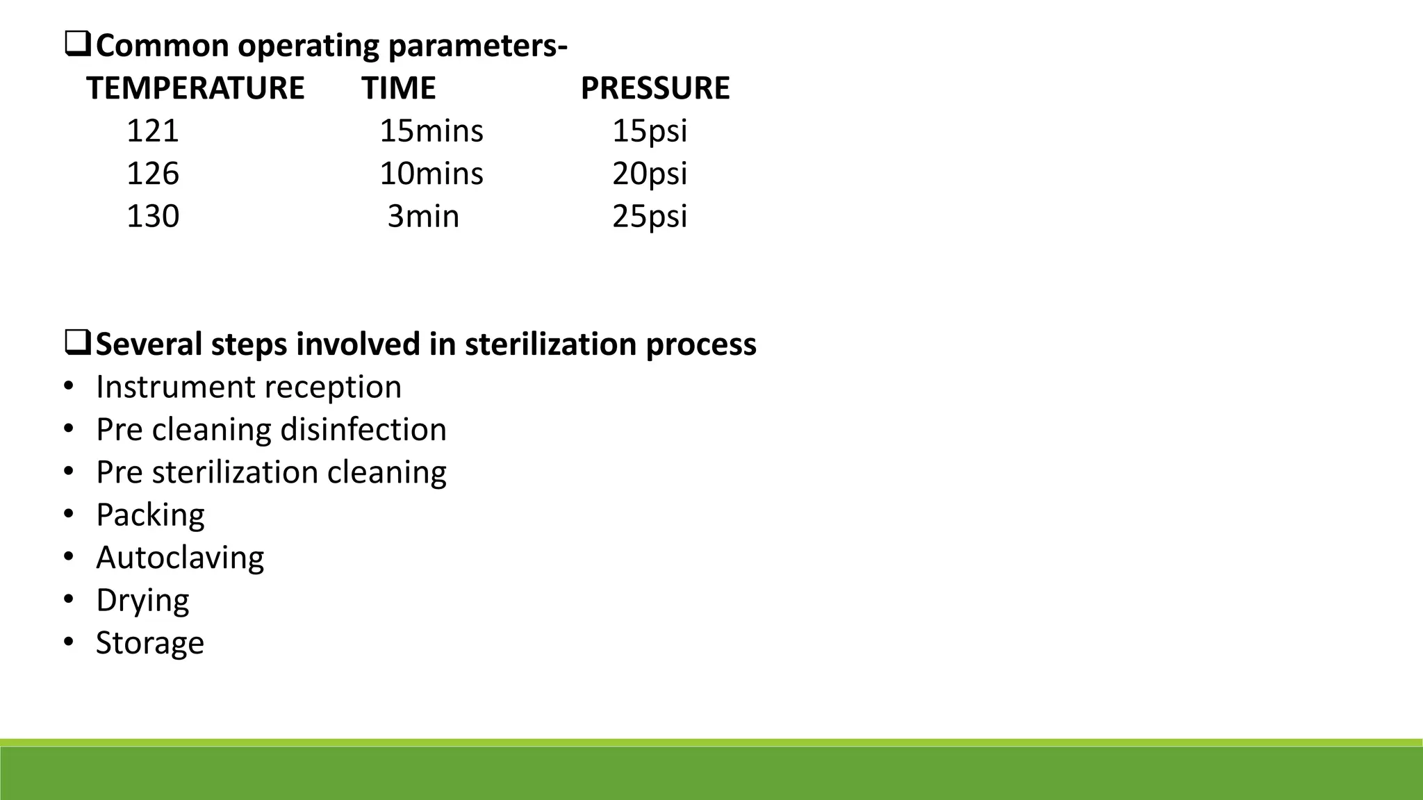 Common operating parameters-
TEMPERATURE TIME PRESSURE
121 15mins 15psi
126 10mins 20psi
130 3min 25psi
Several steps involved in sterilization process
• Instrument reception
• Pre cleaning disinfection
• Pre sterilization cleaning
• Packing
• Autoclaving
• Drying
• Storage
 