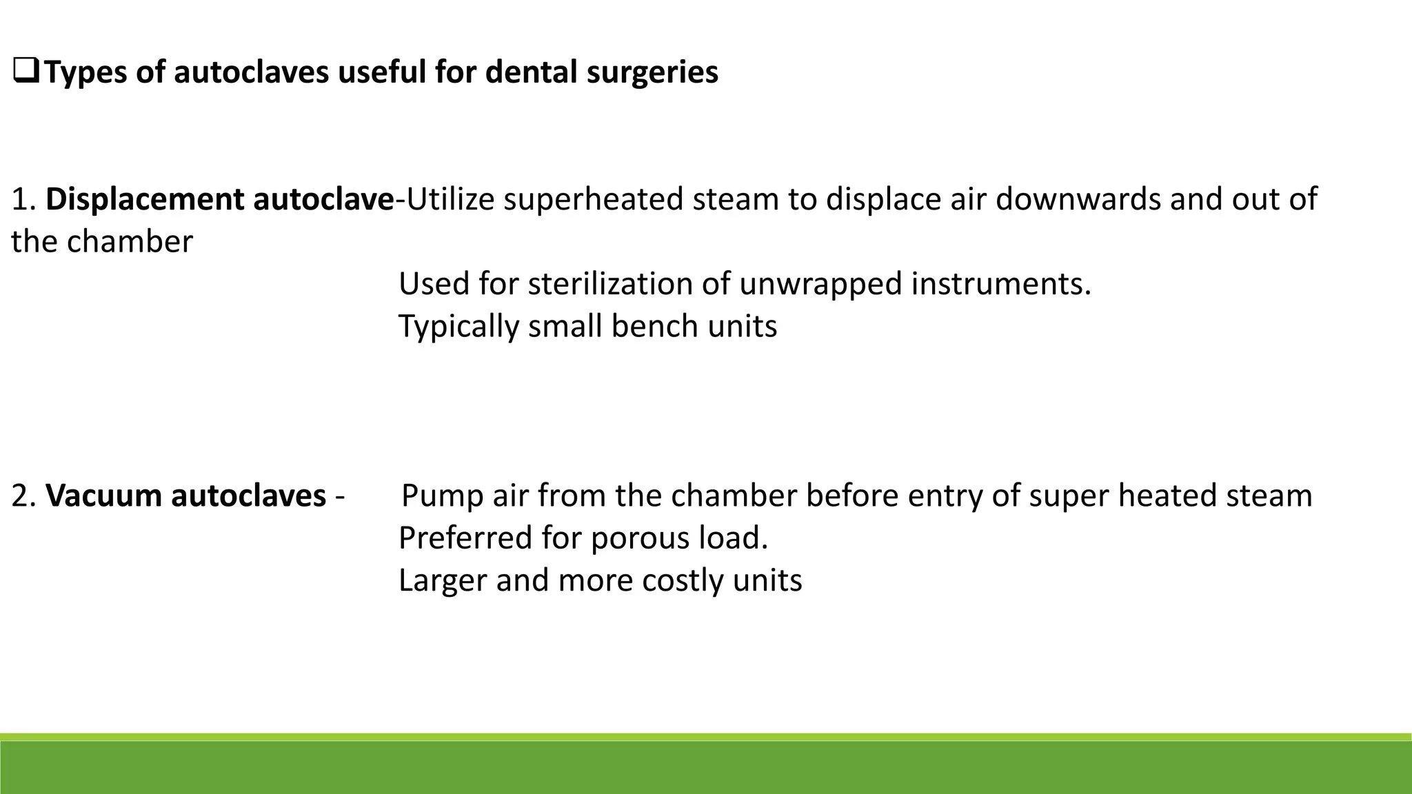 Types of autoclaves useful for dental surgeries
1. Displacement autoclave-Utilize superheated steam to displace air downwards and out of
the chamber
Used for sterilization of unwrapped instruments.
Typically small bench units
2. Vacuum autoclaves - Pump air from the chamber before entry of super heated steam
Preferred for porous load.
Larger and more costly units
 