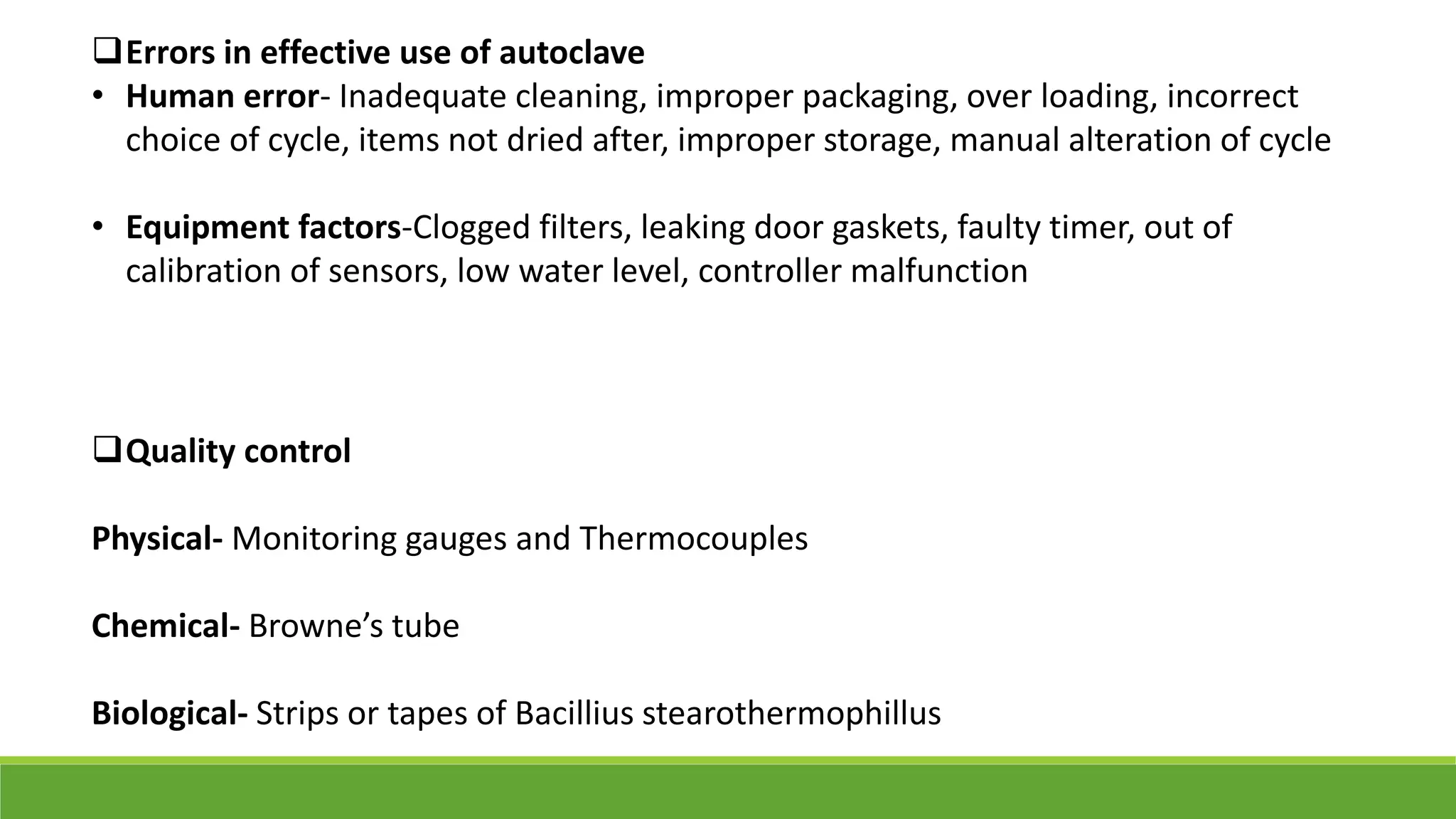 Errors in effective use of autoclave
• Human error- Inadequate cleaning, improper packaging, over loading, incorrect
choice of cycle, items not dried after, improper storage, manual alteration of cycle
• Equipment factors-Clogged filters, leaking door gaskets, faulty timer, out of
calibration of sensors, low water level, controller malfunction
Quality control
Physical- Monitoring gauges and Thermocouples
Chemical- Browne’s tube
Biological- Strips or tapes of Bacillius stearothermophillus
 