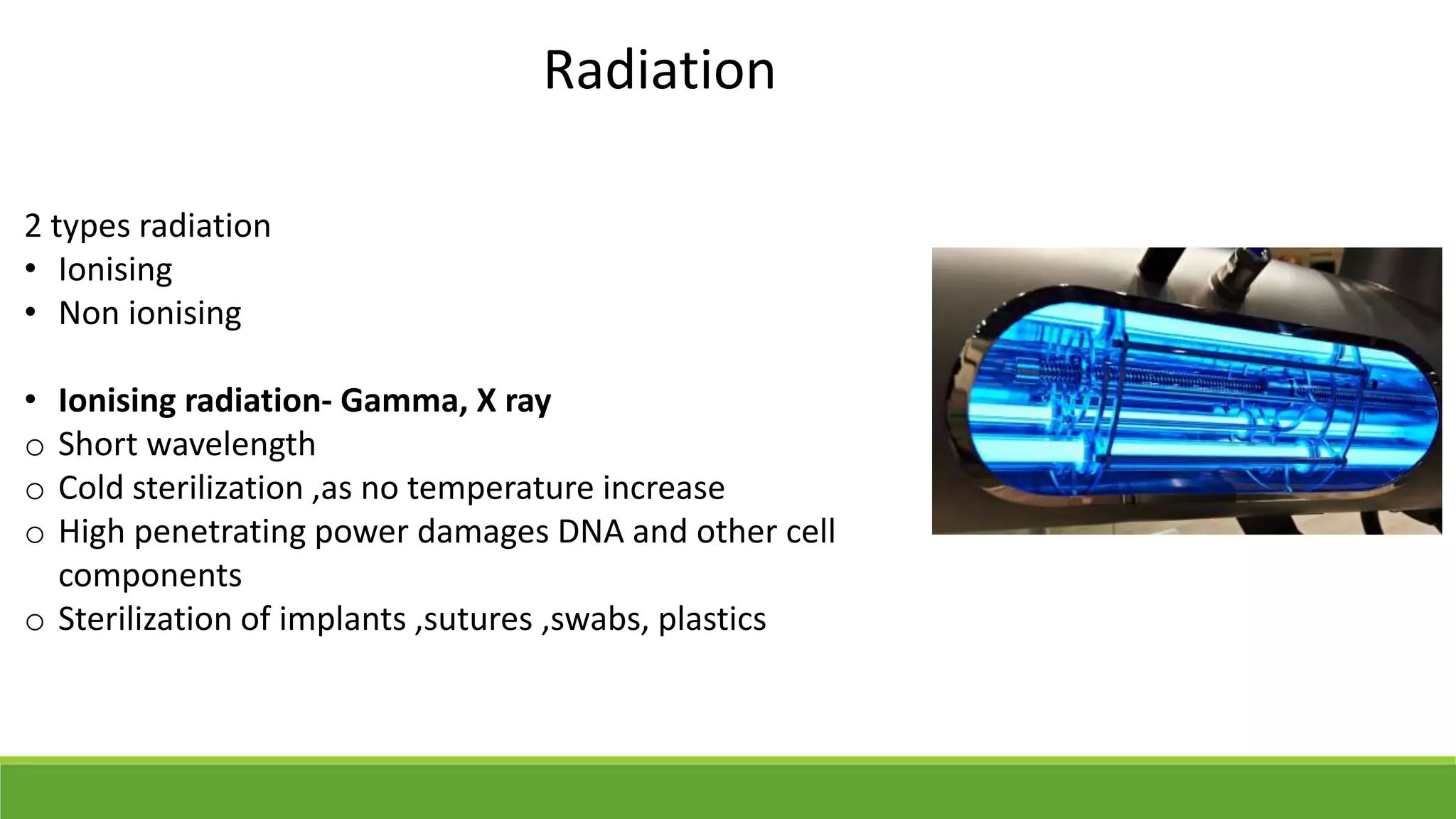Radiation
2 types radiation
• Ionising
• Non ionising
• Ionising radiation- Gamma, X ray
o Short wavelength
o Cold sterilization ,as no temperature increase
o High penetrating power damages DNA and other cell
components
o Sterilization of implants ,sutures ,swabs, plastics
 