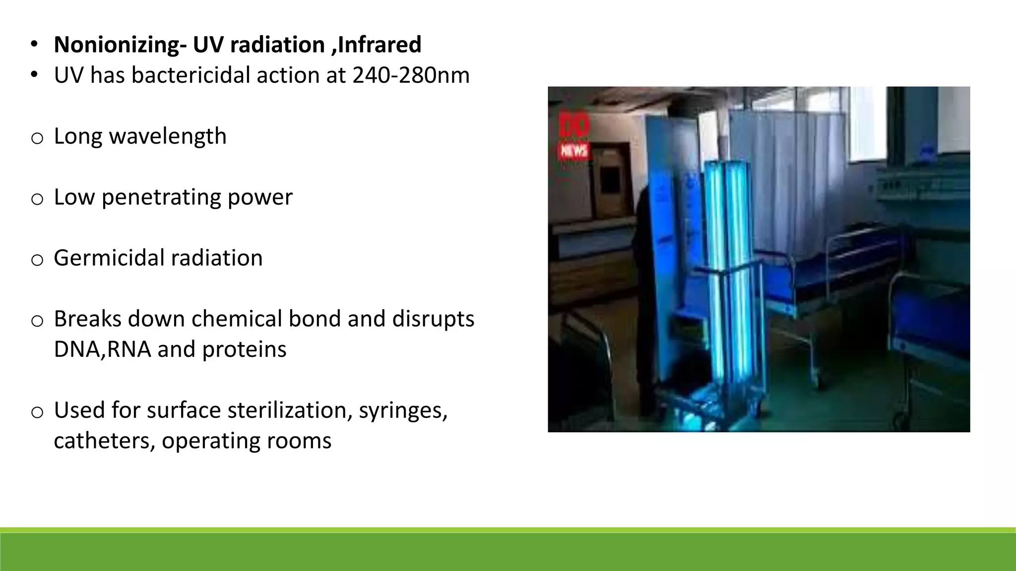 • Nonionizing- UV radiation ,Infrared
• UV has bactericidal action at 240-280nm
o Long wavelength
o Low penetrating power
o Germicidal radiation
o Breaks down chemical bond and disrupts
DNA,RNA and proteins
o Used for surface sterilization, syringes,
catheters, operating rooms
 