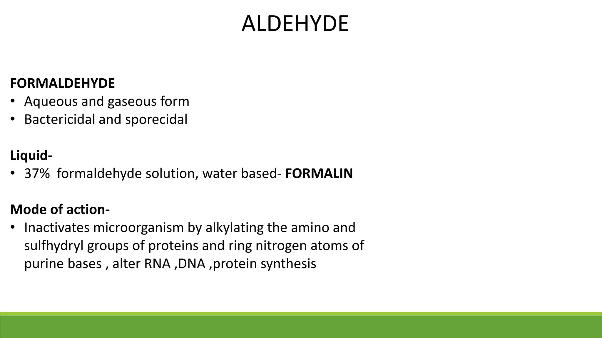 ALDEHYDE
FORMALDEHYDE
• Aqueous and gaseous form
• Bactericidal and sporecidal
Liquid-
• 37% formaldehyde solution, water based- FORMALIN
Mode of action-
• Inactivates microorganism by alkylating the amino and
sulfhydryl groups of proteins and ring nitrogen atoms of
purine bases , alter RNA ,DNA ,protein synthesis
 