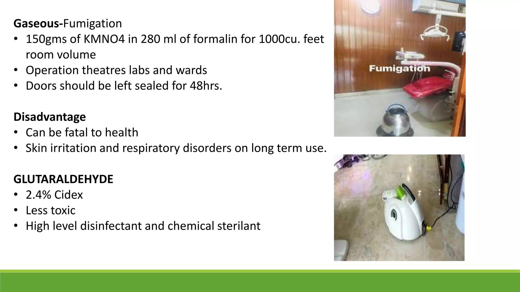 Gaseous-Fumigation
• 150gms of KMNO4 in 280 ml of formalin for 1000cu. feet
room volume
• Operation theatres labs and wards
• Doors should be left sealed for 48hrs.
Disadvantage
• Can be fatal to health
• Skin irritation and respiratory disorders on long term use.
GLUTARALDEHYDE
• 2.4% Cidex
• Less toxic
• High level disinfectant and chemical sterilant
 