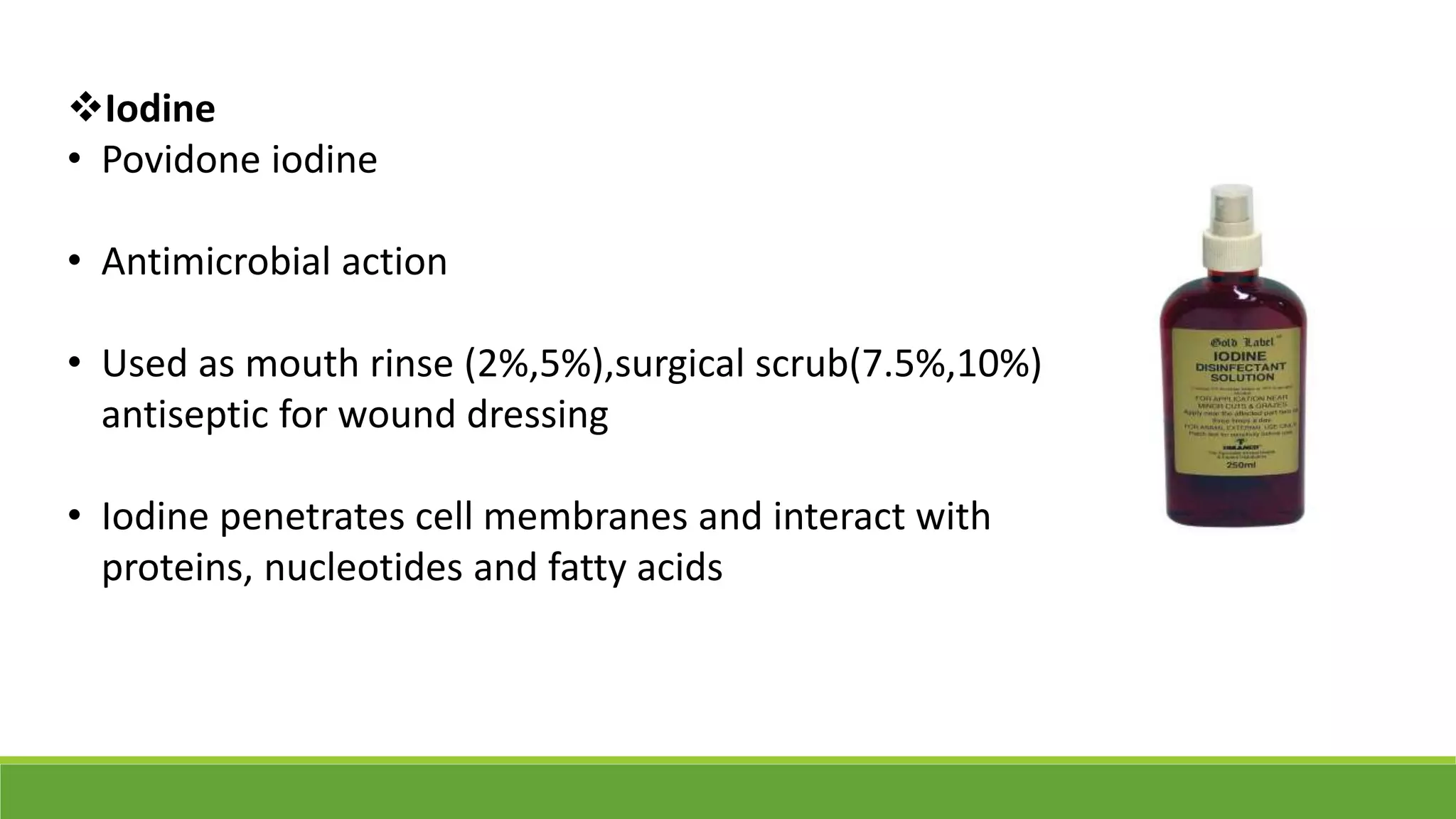 Iodine
• Povidone iodine
• Antimicrobial action
• Used as mouth rinse (2%,5%),surgical scrub(7.5%,10%),
antiseptic for wound dressing
• Iodine penetrates cell membranes and interact with
proteins, nucleotides and fatty acids
 