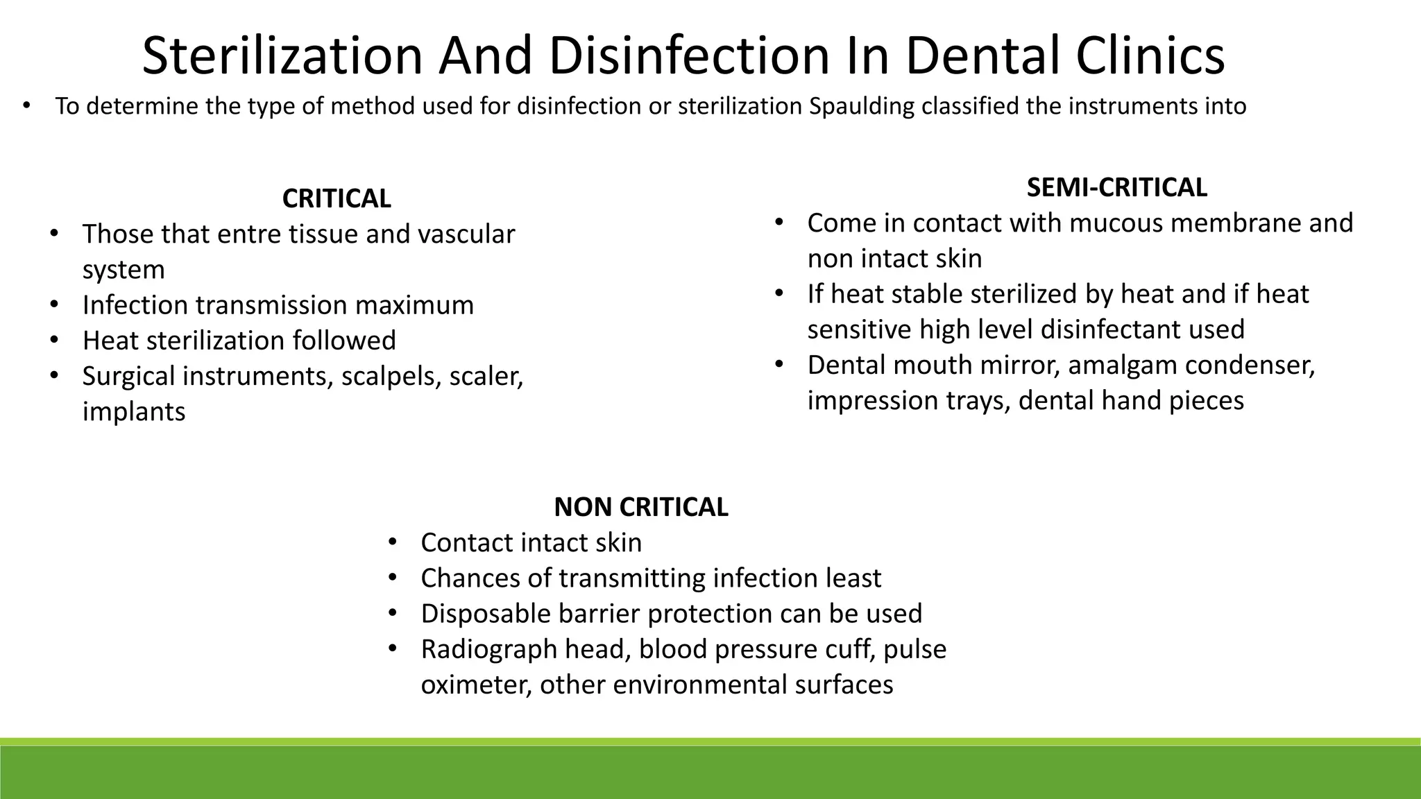 Sterilization And Disinfection In Dental Clinics
• To determine the type of method used for disinfection or sterilization Spaulding classified the instruments into
CRITICAL
• Those that entre tissue and vascular
system
• Infection transmission maximum
• Heat sterilization followed
• Surgical instruments, scalpels, scaler,
implants
SEMI-CRITICAL
• Come in contact with mucous membrane and
non intact skin
• If heat stable sterilized by heat and if heat
sensitive high level disinfectant used
• Dental mouth mirror, amalgam condenser,
impression trays, dental hand pieces
NON CRITICAL
• Contact intact skin
• Chances of transmitting infection least
• Disposable barrier protection can be used
• Radiograph head, blood pressure cuff, pulse
oximeter, other environmental surfaces
 