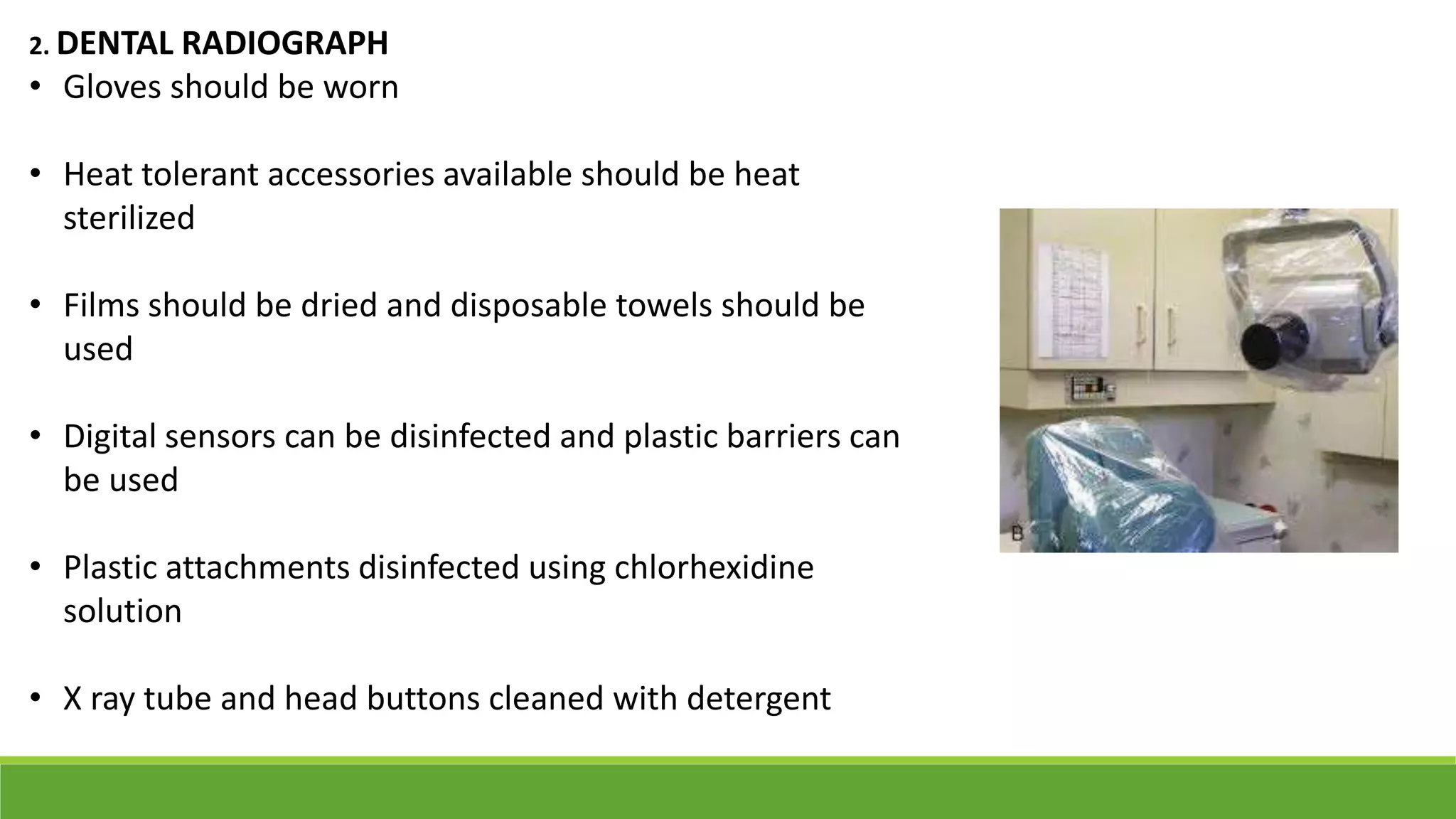 2. DENTAL RADIOGRAPH
• Gloves should be worn
• Heat tolerant accessories available should be heat
sterilized
• Films should be dried and disposable towels should be
used
• Digital sensors can be disinfected and plastic barriers can
be used
• Plastic attachments disinfected using chlorhexidine
solution
• X ray tube and head buttons cleaned with detergent
 