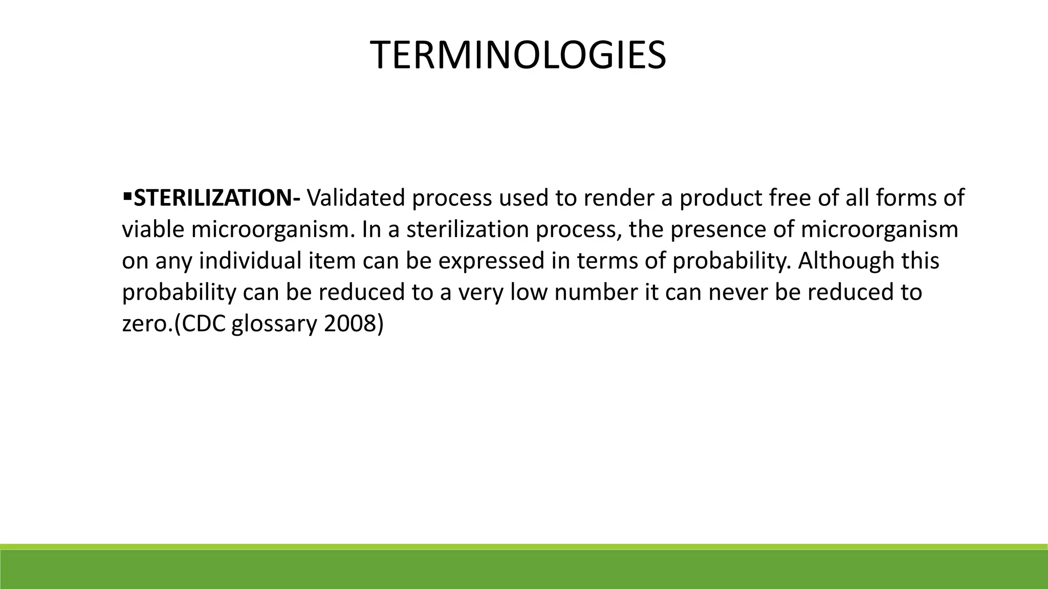 STERILIZATION- Validated process used to render a product free of all forms of
viable microorganism. In a sterilization process, the presence of microorganism
on any individual item can be expressed in terms of probability. Although this
probability can be reduced to a very low number it can never be reduced to
zero.(CDC glossary 2008)
TERMINOLOGIES
 