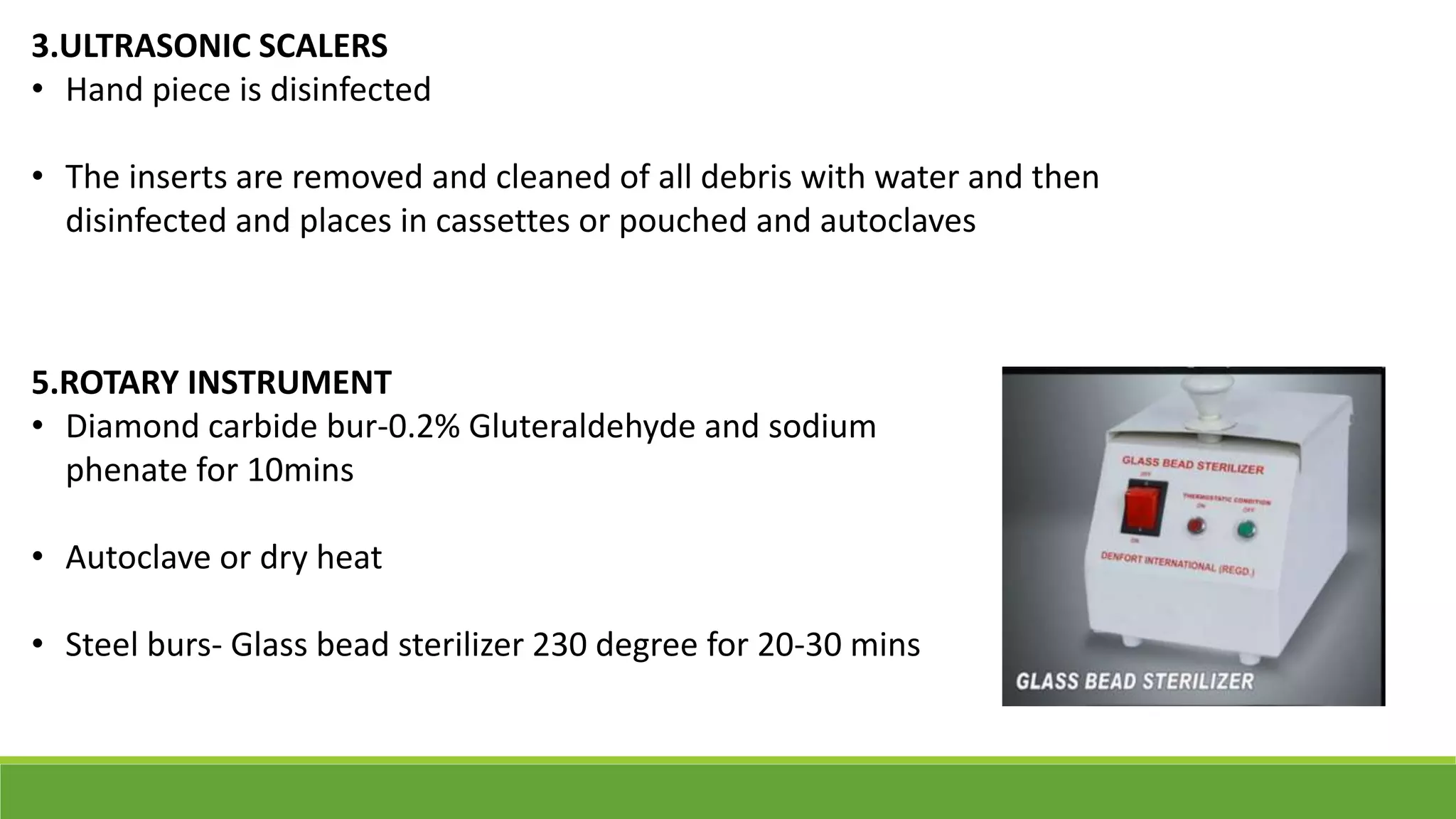 3.ULTRASONIC SCALERS
• Hand piece is disinfected
• The inserts are removed and cleaned of all debris with water and then
disinfected and places in cassettes or pouched and autoclaves
5.ROTARY INSTRUMENT
• Diamond carbide bur-0.2% Gluteraldehyde and sodium
phenate for 10mins
• Autoclave or dry heat
• Steel burs- Glass bead sterilizer 230 degree for 20-30 mins
 