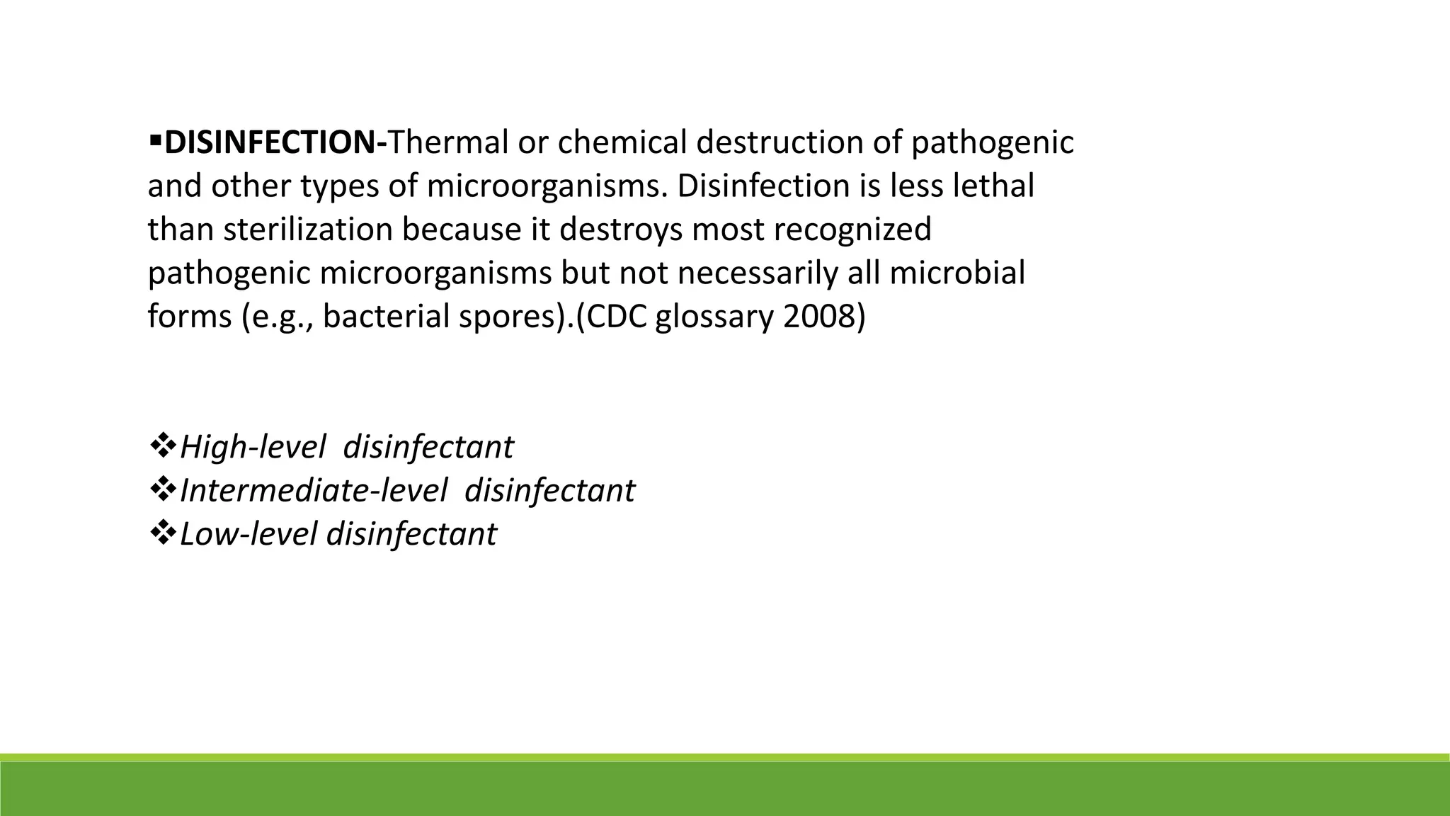 DISINFECTION-Thermal or chemical destruction of pathogenic
and other types of microorganisms. Disinfection is less lethal
than sterilization because it destroys most recognized
pathogenic microorganisms but not necessarily all microbial
forms (e.g., bacterial spores).(CDC glossary 2008)
High-level disinfectant
Intermediate-level disinfectant
Low-level disinfectant
 