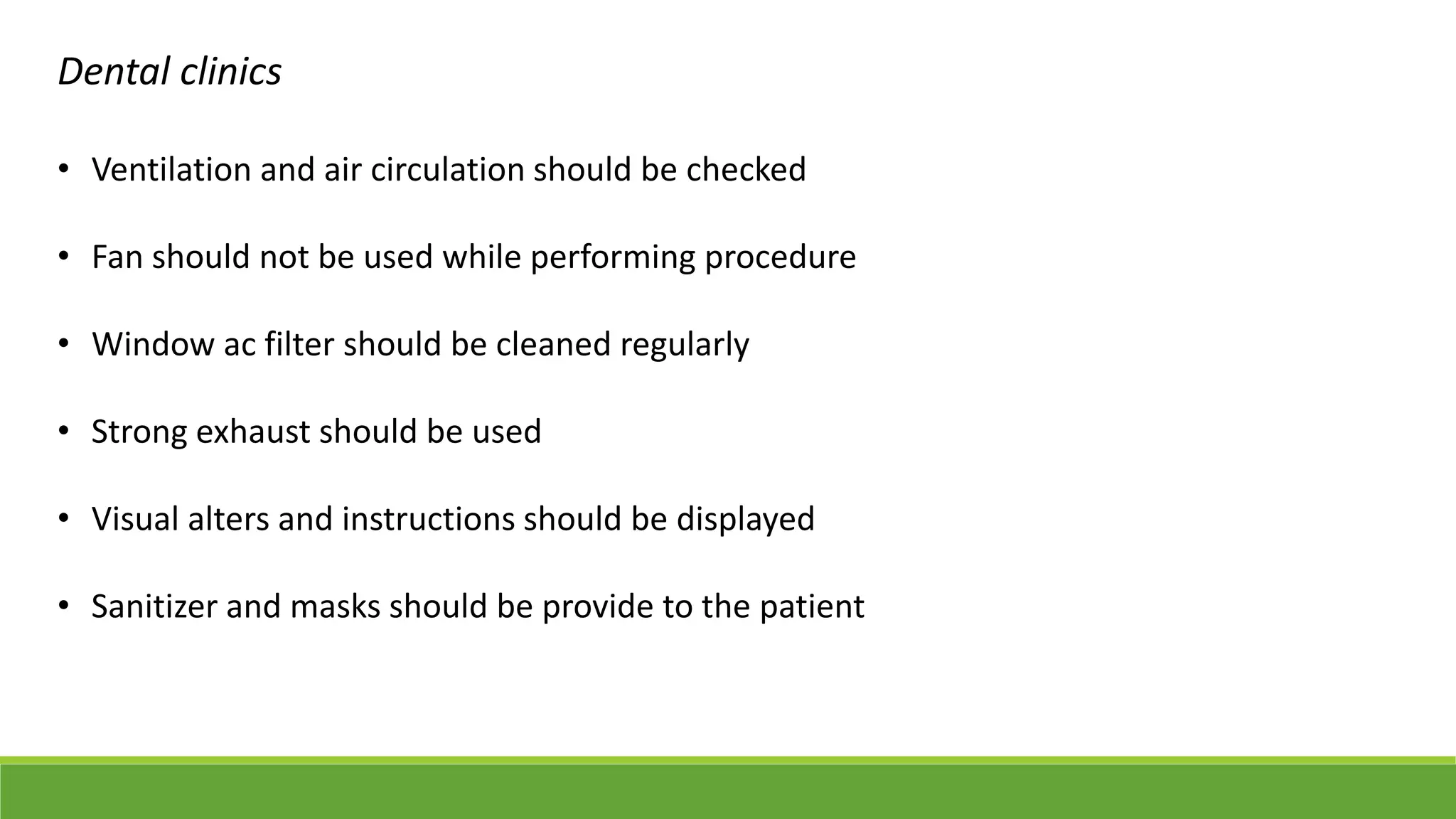 Dental clinics
• Ventilation and air circulation should be checked
• Fan should not be used while performing procedure
• Window ac filter should be cleaned regularly
• Strong exhaust should be used
• Visual alters and instructions should be displayed
• Sanitizer and masks should be provide to the patient
 